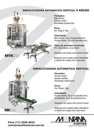 EMPACOTADORA AUTOMÁTICA VERTICAL À VÁCUO

                            Formatos:
                            Alto vácuo
                            Fundo chato
                            Almofada tradicional

                            Peso:
                            De 125g a 1Kg

                            Velocidade:
                            Alto vácuo: 15 a 18 pacotes/min.
                            Fundo chato: 15 a 25 pacotes/min.

                            Tipos de produtos envasado
                            Pó, Granulado, e/ou Grão

                            Dosador de rosca com servo-motor

                            Balança com dupla calha vibratória
                            e célula de carga com auto-tara



                EMPACOTADORA AUTOMÁTICA VERTICAL
                            Formatos:
                            Fundo chato
                            Quatro soldas
                            Almofada tradicional

                            Peso:
                            De 125g a 1Kg

                            Velocidade:
                            Fundo chato: 30 a 45 pacotes/min.
                            Almofadas: 30 a 55 pacotes/min.

                            Dosador de rosca com servo-motor

                            Balança com dupla calha vibratória
                            e célula de carga com auto-tara




Fone (11) 3258-4043
montanacoffee@uol.com.br                    Solução em empacotamento
 