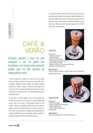 Se a bebida for gelada, sempre servir em taças, as quentes em taças
                                                                         com alça é uma boa pedida. Usar chantilly, as caldas de caramelo e/ ou
                                                                         chocolate também é uma boa dica para decorar os copos e deixar as
                                                                         bebidas atrativas. “Mas atenção à quantidade de bebida no copo”,
                                                                         alerta Cleia. “Bebidas com café não podem passar de 150 a 200 ml,
CARDÁPIO
       DA REDAÇÃO FOTOS: DIVULGAÇÃO




                                                                         pois pode se tornar enjoativa”.




                                           CAFÉ &
                                            VERÃO                        Frapê de Café

                                                                         Ingredientes:
                                                                          4 cubos de gelo de café
                                                                          150 ml leite gelado
Drinques gelados à base de café                                          1 bola de sorvete de creme
                                                                         1 col her (sopa) chocolate em pó
começam a cair no gosto dos                                              1 dose de flavour de vanila
                                                                         1 pitada de canela ou ½ dose de flavour de canela
brasileiros e se tornam uma excelente                                     Calda de chocolate para decorar

pedida para os dias quentes da                                           Modo de Preparo:
                                                                         Decorar a taça com calda de chocolate. Bater todos os ingredientes
temporada de verão                                                       no liquidificador e servir.


  “O café é democrático. Combina com frutas cítricas como limão,
  laranja, carambola, cupuaçu; com frutas secas como avelã, nozes,
  macadâmia, amendoim; combina também com bebidas alcoólicas
  como licores, whiskies, cachaça, e harmoniza perfeitamente com
  sorvetes de creme, baunilha e chocolate”. Quem dá a dica é a barista
  Cleia Junqueira, instrutora do CPC Centro de Preparação de Café do
  Sindicafé São Paulo.

  A cada verão, os drinques gelados à base de café ganham mais           Cappuccino Gelado
  destaque nas cafeterias e outros pontos de consumo. Independe da       Ingredientes:
  receita, Cleia diz que deve ser dada atenção especial ao copo          100 ml de leite gelado
                                                                         2 colheres (sopa) de leite condensado
  utilizado. “Ele deve ser adequado à bebida e deve ser um copo que      4 cubos de gelo de café
  chame a atenção. É importante sempre ter em mente o seguinte: se       1 colher (sopa) chocolate em pó
                                                                         50 ml Amarula
                                                                         -
  você estiver em uma cafeteria e ver alguém tomando aquele drinque,
  vai querer também”. Nesse caso, uma boa idéia também é caprichar na    Modo de Preparo:
                                                                         Bater todos os ingredientes no liquidificador e servir.
  produção do cardápio, com fotos que deem água na boca.




                                      24
 