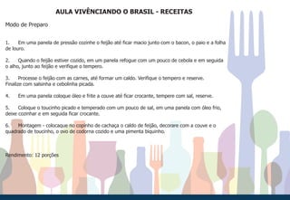AULA VIVÊNCIANDO O BRASIL - RECEITAS
Modo de Preparo
1. Em uma panela de pressão cozinhe o feijão até ficar macio junto com o bacon, o paio e a folha
de louro.
2. Quando o feijão estiver cozido, em um panela refogue com um pouco de cebola e em seguida
o alho, junto ao feijão e verifique o tempero.
3. Processe o feijão com as carnes, até formar um caldo. Verifique o tempero e reserve.
Finalize com salsinha e cebolinha picada.
4. Em uma panela coloque óleo e frite a couve até ficar crocante, tempere com sal, reserve.
5. Coloque o toucinho picado e temperado com um pouco de sal, em uma panela com óleo frio,
deixe cozinhar e em seguida ficar crocante.
6. Montagem - colocaque no copinho de cachaça o caldo de feijão, decorare com a couve e o
quadrado de toucinho, o ovo de codorna cozido e uma pimenta biquinho.
Rendimento: 12 porções
 