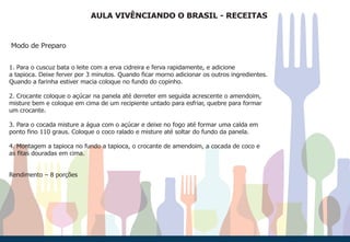 AULA VIVÊNCIANDO O BRASIL - RECEITAS
Modo de Preparo
1. Para o cuscuz bata o leite com a erva cidreira e ferva rapidamente, e adicione
a tapioca. Deixe ferver por 3 minutos. Quando ficar morno adicionar os outros ingredientes.
Quando a farinha estiver macia coloque no fundo do copinho.
2. Crocante coloque o açúcar na panela até derreter em seguida acrescente o amendoim,
misture bem e coloque em cima de um recipiente untado para esfriar, quebre para formar
um crocante.
3. Para o cocada misture a água com o açúcar e deixe no fogo até formar uma calda em
ponto fino 110 graus. Coloque o coco ralado e misture até soltar do fundo da panela.
4. Montagem a tapioca no fundo a tapioca, o crocante de amendoim, a cocada de coco e
as fitas douradas em cima.
Rendimento – 8 porções
 