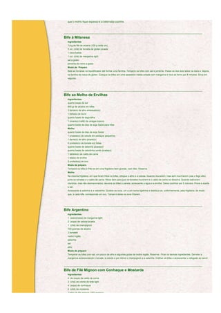 que o molho fique espesso e a beterraba cozinhe.



____________________________________________________________________________________________________________

Bife à Milanesa
  Ingredientes
  ½ kg de filé de alcatra (100 g cada um)
  3 xíc. (chá) de torrada de glúten picada
  1 clara batida
  1 col. (chá) de margarina light
  sal a gosto
  pimenta-do-reino a gosto
  Modo de Preparo
  Bata as torradas no liquidificador até formar uma farinha. Tempere os bifes com sal e pimenta. Passe-os dos dois lados na clara e, depois,
  na farinha de rosca de glúten. Coloque os bifes em uma assadeira média untada com margarina e leve ao forno por 8 minutos. Sirva em
  seguida.




____________________________________________________________________________________________________________

Bife ao Molho de Ervilhas
  Ingredientes:
  quanto baste de sal
  500 gr de alcatra em bifes
  3 dente(s) de alho amassado(s)
  1 folha(s) de louro
  quanto baste de segurelha
  1 xícara(s) (café) de vinagre branco
  quanto baste de óleo de soja Sadia para fritar
  Molho
  quanto baste de óleo de soja Sadia
  1 unidade(s) de cebola em pedaços pequenos
  1 dente(s) de alho picado(s)
  6 unidade(s) de tomate em fatias
  quanto baste de salsinha picada(s)
  quanto baste de cebolinha verde picada(s)
  1 tablete(s) de caldo de carne
  1 lata(s) de ervilha
  5 unidade(s) de ovo
  Modo de preparo
  Tempere os bifes e frite-os em uma frigideira bem grande, com óleo. Reserve.
  Molho
  Na mesma frigideira, em que foram fritos os bifes, refogue o alho e a cebola. Quando dourarem, mas sem murcharem (use o fogo alto),
  junte os tomates e o caldo de carne. Mexa bem para que os tomates murchem e o caldo de carne se dissolva. Quando estiverem
  murchos, mas não desmanchados, devolva os bifes à panela, acrescente a água e a ervilha. Deixe cozinhar por 5 minutos. Prove e acerte
  o sal.
  Acrescente a salsinha e a cebolinha. Quebre os ovos, um a um numa tigelinha e distribua-os, uniformemente, pela frigideira, de modo
  que, a cada bife, corresponda um ovo. Tampe e deixe os ovos fritarem.



____________________________________________________________________________________________________________

Bife Argentino
  Ingredientes:
  1 (sobremesa) de margarina light
  2 (sopa) de cebola picada
  1 (chá) de champignon
  700 gramas de alcatra
  2 tomates
  molho inglês
  salsinha
  sal
  alho
  Modo de preparo
  Temperar os bifes com sal, um pouco de alho e algumas gotas de molho inglês. Reservar. Picar os demais ingredientes. Derreter a
  margarina acrescentando o tomate, a cebola e por último o champignon e a salsinha. Grelhar os bifes e acrescentar o refogado ao servir.


____________________________________________________________________________________________________________

Bife de Filé Mignon com Conhaque e Mostarda
  Ingredientes:
  4 de (sopa) de caldo de carne
  2 (chá) de creme de leite light
  4 (sopa) de conhaque
  2 (chá) de mostarda
  2 bifes de filé mignon (150 gramas)
 