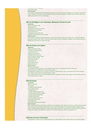 2 bifes de filé mignon (150 gramas)
  Sal e pimenta a gosto
  Modo de preparo
  Fritar os bifes numa frigideira antiaderente aquecida, temperar com sal e pimenta. Reservar. Déglacer com o conhaque em fogo alto para
  o álcool evaporar, juntar o caldo e o creme de leite, deixar reduzir um pouco e acrescentar a mostarda. Tornar a colocar os bifes numa
  frigideira para envolver com o molho e servir logo.



____________________________________________________________________________________________________________

Bife de Filé Mignon com Conhaque, Mostarda e Creme de Leite
  Ingredientes:
  300 gr de filé mignon em filés
  quanto baste de sal
  quanto baste de pimenta-do-reino preta
  4 colher(es) (sopa) de conhaque
  60 ml de caldo de carne
  2 colher(es) (chá) de mostarda dijon
  2 colher(es) (sobremesa) de creme de leite light
  Modo de preparo
  Frite os bifes numa frigideira antiaderente aquecida. Tempere com sal e pimenta. Reserva-os. Déglacer com o conhaque em fogo alto
  para o álcool evaporar, junte o caldo e o creme de leite, deixe reduzir um pouco e acrescente a mostarda. Torne a colocar os bifes numa
  frigideira para envolve-los com o molho e sirva logo.


____________________________________________________________________________________________________________

Bife de Panela com Vagem
  Ingredientes:
  500 gr de filé mignon em bifes
  1 unidade(s) de cebola picada(s)
  1 copo(s) de vinho tinto
  200 ml de molho de tomate
  1/2 tablete(s) de caldo de carne
  200 gr de vagem em pedaços médios
  2 dente(s) de alho picado(s)
  quanto baste de azeite
  quanto baste de sal
  quanto baste de cominho
  quanto baste de louro
  Modo de preparo
  Tempere a carne com sal.
  Em uma panela de pressão coloque um pouco de azeite e deixe aquecer. Em seguida junte a cebola e deixe dourar.
  Depois junte a carne e refogue até que o molho fique escurecido.
  Em seguida junte o caldo de carne, o vinho tinto, sal, cominho, o molho de tomate, o louro e o alho. Misture bem e junte 2 conchas de
  água. Tampe e deixe cozinhar por aproximadamente 15 minutos.
  Em uma panela coloque um pouco de azeite e deixe aquecer. Em seguida junte a vagem e deixe refogar um pouco. Depois corrija o sal.
  Sirva a carne junto com as vagens.


____________________________________________________________________________________________________________

Bife Recheado
  Ingredientes:
  600 gr de coxão-mole
  50 gr de bacon
  1 unidade(s) de cebola picada(s)
  50 gr de presunto magro
  2 unidade(s) de ovo
  1 colher(es) (sopa) de farinha de trigo
  1 colher(es) (sopa) de salsinha picada(s)
  2 colher(es) (sopa) de queijo ralado
  3 colher(es) (sopa) de leite
  2 xícara(s) (chá) de caldo de carne
  quanto baste de óleo de soja
  quanto baste de sal
  quanto baste de pimenta-do-reino branca
  Modo de preparo
  Bata os ovos com a farinha, o queijo ralado, a salsinha, o leite,1 pitada de sal e frite. Tempere o bife, com sal e pimenta; coloque a fritada,
  sobre o bife, cubra com o presunto, enrole-o sobre si mesmo e prenda bem apertado com um pedaço de barbante. Refogue o bacon
  picado, a cebola em rodelas, coloque a carne, deixe dourar de todos os lados, junte 1 xícara de caldo e cozinhe em fogo lento. Durante o
  processo de cozimento, vá acrescentando o restante do caldo. Quando estiver bem macio, retire o barbante e sirva.




____________________________________________________________________________________________________________

Bolinhos de Carne Turbinados
  Faça 8 bolinhos com 400 g de carne moída temperada com sal, cebola, pimenta e um fio de azeite. Grelhe em uma chapa ou frigideira
  quente, untada com azeite
 