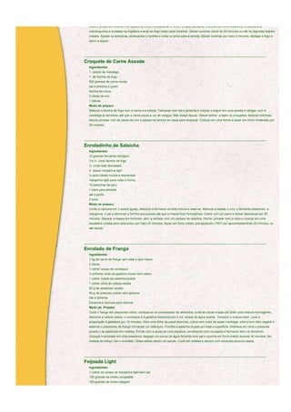 Diluir o amido de milho em um pouco de vinho. Acrescentar o vinho, o caldo de carne, o amido de milho dissolvido, a cenoura, a
  mandioquinha e a batata na frigideira e levar ao fogo baixo para cozinhar. Deixar cozinhar cerca de 20 minutos ou até os legumes ficarem
  macios. Ajustar os temperos, acrescentar o tomilho e voltar a carne para a panela. Deixar cozinhar por mais 2 minutos, desligar o fogo e
  servir a seguir.



____________________________________________________________________________________________________________

Croquete de Carne Assada
  Ingredientes:
  1 (sopa) de manteiga
  1 de farinha de trigo
  500 gramas de carne moída
  sal e pimenta a gosto
  farinha de rosca
  2 claras de ovo
  1 cebola
  Modo de preparo
  Misturar a farinha de trigo com a carne e a cebola. Temperar com sal e pimenta e colocar a seguir em uma panela e refogar, com a
  manteiga já derretida, até que a carne perca a cor de sangue. Não deixar dourar. Deixar esfriar, e fazer os croquetes, fazendo bolinhas,
  depois pincelar com as claras de ovo e passar na farinha de rosca para empanar. Colocar em uma forma e assar em forno moderado por
  25 minutos.



____________________________________________________________________________________________________________

Enroladinho de Salsicha
  Ingredientes:
  15 gramas fermento biológico
  3 e ½ (chá) farinha de trigo
  ½ (chá) leite desnatado
  2 (sopa) margarina light
  ½ quilo batata cozida e espremida
  margarina light para untar a forma
  10 salsichas de peru
  1 clara para pincelar
  sal a gosto
  2 ovos
  Modo de preparo
  Cortar a salsicha em 3 partes iguais, dissolver o fermento no leite morno e reservar. Misturar a batata, o ovo, o fermento dissolvido, a
  margarina, o sal e adicionar a farinha aos poucos até que a massa ficar homogênea. Cobrir com um pano e deixar descansar por 20
  minutos. Separar a massa em bolinhas, abrir a rechear com um pedaço de salsicha. Feche, pincelar com a clara e colocar em uma
  assadeira untada para descansar por mais 25 minutos. Assar em forno médio, pré-aquecido (180º) por aproximadamente 20 minutos, ou
  até dourar.



____________________________________________________________________________________________________________

Enrolado de Frango
  Ingredientes
  1 kg de carne de frango sem pele e sem ossos
  2 claras
  1 colher (sopa) de conhaque
  3 colheres (chá) de gelatina incolor sem sabor
  1 colher (sopá) de salsinha picada
  1 colher (chá) de cebola ralada
  50 g de azeitonas verdes
  50 g de presunto cozido sem gordura
  Sal e pimenta
  Escarola e cenoura para decorar
  Modo de Preparo
  Corte o frango em pequenos cubos, coloque-os no processador de alimentos, junte as claras e bata até obter uma mistura homogênea.
  Adicione a cebola ralada, o conhaque e a gelatina dissolvida em 4 col. (sopa) de água quente. Tempere e misture bem. Leve a
  preparação à geladeira por 10 minutos. Abra uma folha de papel alumínio, cubra com outra de papel manteiga; unte-a com óleo vegetal e
  estenda o preparado de frango formando um retângulo. Polvilhe a salsinha picada por toda a superfície. Distribua em cima o presunto
  picado e as azeitonas em rodelas. Enrole com a ajuda de uma espátula, envolvendo com os papéis e fechando bem os extremos.
  Coloque o enrolado em uma assadeira, despeje um pouco de água fervente com sal e cozinhe em forno médio durante 40 minutos. Na
  metade do tempo vire o enrolado. Deixe esfriar dentro do pacote. Corte em rodelas e decore com escarola,cenoura ralada.



____________________________________________________________________________________________________________

Feijoada Light
  Ingredientes:
  1 colher de (sopa) de margarina light sem sal
  100 gramas de lombo congelado
  150 gramas de lombo salgado
  100 gramas de carne seca magra
 