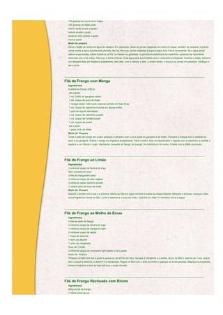 100 gramas de carne seca magra
  150 gramas de feijão preto
  cheiro verde picado à gosto
  cebola picada à gosto
  dente de alho picado à gosto
  louro à gosto
  Modo de preparo
  Deixe o feijão de molho na água de véspera. Em separado, deixe as carnes salgadas de molho em água, também de véspera, trocando
  várias vezes a água durante este período. No dia, ferva as carnes salgadas e jogue a água fora. Ferva novamente. Se a água ainda
  estiver engordurada, basta colocá-la, já fria, no freezer ou geladeira. A gordura se solidificará na superfície, podendo ser facilmente
  removida com uma colher. Renovar e tornar a ferver. Esta água será aproveitada para o cozimento da feijoada. Cozinhe o feijão, adicione
  um refogado feito em frigideira aniaderente, sem óleo, com a cebola, o alho, o cheiro-verde, o louro e as carnes em pedaços. Verifique o
  sal e sirva.



____________________________________________________________________________________________________________

Filé de Frango com Manga
  Ingredientes
  2 peitos de frango (250 g)
   sal a gosto
   1 col. (café) de gengibre ralado
   1 col. (sopa) de suco de limão
   1 manga haden (não muito madura) cortada em tiras finas
   1 col. (sopa) de cebolinha cortada em lascas molho
   1 pote de iogurte desnatado
   1 col. (sopa) de cebolinha picada
   1 col. (sopa) de hortelã picada
   1 col. (sopa) de azeite
   sal a gosto
   1 pires (chá) de alfafa
  Modo de Preparo
  Corte o peito de frango em quatro pedaços e tempere com o sal e parte do gengibre e do limão. Tempere a manga com o restante do
  suco e do gengibre. Grelhe o frango em frigideira antiaderente. Para o molho, bata no liquidificador o iogurte com a cebolinha, a hortelã, o
  azeite e o sal. Monte o prato, alternando camadas do frango, da manga, da cebolinha e do molho. Enfeite com a alfafa (opcional).



____________________________________________________________________________________________________________

Filé de Frango ao Limão
  Ingredientes
  3 colheres (sopa) de farinha de trigo
  Sal e pimenta do reino
  3 filés de frango(sem pele)
  3 colheres (sopa) de óleo vegetal
  3 colheres (sopa) salsinha picada
  ½ xícara (chá) de suco de limão
  Modo de Preparo
  Misture a farinha com o sal e a pimenta. Molhe os filés em água corrente e passe-os nessa mistura, retirando o excesso. Aqueça o óleo
  numa frigideira e doure os filés. Junte a salsinha e o suco de limão. Cozinhe por mais 10 minutos e sirva a seguir.



____________________________________________________________________________________________________________

Filé de Frango ao Molho de Ervas
  Ingredientes
  4 filés de peito de frango
  2 colheres (sopa) de farinha de trigo
  1 colheres (sopa) de margarina light
  2 colheres (sopa) de azeite
  1 maço de salsinha
  1 ramo de alecrim
  1 ramo de manjericão
  Suco de 1 limão
  2 colheres (sopa) de mussarela light ralada e sal a gosto
  Modo de Preparo
  Tempere os filés com sal a gosto e passe-os na farinha de trigo. Aqueça a margarina e o azeite, doure os filés e reserve-os. Lave, seque
  bem e pique a salsinha, o alecrim e o manjericão. Regue os filés com o suco de limão e salpique as ervas picadas. Salpique a mussarela,
  tampe a frigideira e leve ao fogo até que o queijo derreta.



____________________________________________________________________________________________________________

Filé de Frango Recheado com Ricota
  Ingredientes
  400g de filé de frango
  1 colher (chá) de sal
 