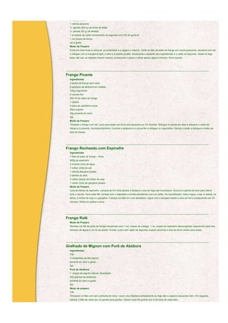 2 dentes de alho
  1 cebola pequena
  ½ pacote (300 g) de broto de feijão
  ½ pacote (50 g) de shitake
  1 envelope de caldo concentrado de legumes com 0% de gordura
  1 col (sopa) de shoyu
  sal a gosto
  Modo de Preparo
  Corte em tiras finas a cenoura, os pimentões e a vagem e reserve. Corte os filés de peito de frango em cubos pequenos, tempere com sal
  e refogue com a margarina light, o alho e a cebola picada. Acrescente o restante dos ingredientes e o caldo de legumes. Deixe no fogo
  baixo até que os vegetais fiquem macios, acrescente o shoyu e deixe apurar alguns minutos. Sirva quente.




____________________________________________________________________________________________________________

Frango Picante
  Ingredientes
  3 peitos de frango sem osso
  6 pedaços de abóbora em rodelas
  100g cogumelos
  2 couves-flor
  250 ml de caldo de frango
  1 cebola
  6 talos de cebolinha verde
  Óleo a gosto
  30g pimenta do reino
  Sal
  Modo de Preparo
  Tempere o frango com sal. Leve para assar em forno pré-aquecido por 20 minutos. Refogue a cebola em óleo e adicione o caldo de
  frango e a pimenta. Acompanhamento: Cozinhe a abóbora e a couve-flor e refogue os cogumelos. Decore o prato e coloque o molho ao
  lado do frango.



____________________________________________________________________________________________________________

Frango Recheado com Espinafre
  Ingredientes
  7 filés de peito de frango – finos
  400g de espinafre
  2 xícaras (chá) de água
  1 colher (chá) de sal
  1 cebola pequena picada
  3 dentes de alho
  2 colher (sopa) de molho de soja
  1 colher (chá) de gengibre picado
  Modo de Preparo
  Lave as folhas de espinafre, coloque-as em uma panela e tampe-a. Leve ao fogo até murcharem. Escorra e aperte-as bem para retirar
  todo o líquido. Abra cada filé, recheie com o espinafre e enrole prendendo com um palito. No liquidificador, bata a água, o sal, a cebola, os
  alhos, o molho de soja e o gengibre. Coloque os filés em uma assadeira, regue com o tempero batido e leve ao forno preaquecido por 30
  minutos. Retire os palitos e sirva.



____________________________________________________________________________________________________________

Frango Rolê
  Modo de Preparo
  Recheie um filé de peito de frango temperado com 1 col. (sopa) de cottage, 1 col. (sopa) de espinafre descongelado (espremido para tirar
  excesso de água) e um fio de azeite. Enrole, cubra com caldo de legumes e papel alumínio e leve ao forno médio para assar.



____________________________________________________________________________________________________________

Grelhado de Mignon com Purê de Abóbora
  Ingredientes:
  Filé:
  4 medalhões de filé mignon
  pimenta do reino a gosto
  Sal
  Purê de Abóbora:
  1 (sopa) de iogurte natural, desnatado
  250 gramas de abóboras
  pimenta do reino a gosto
  Sal
  Modo de preparo
  Filé:
  Temperar os filés com sal e pimenta do reino. Levar uma frigideira antiaderente ao fogo alto e esperar esquentar bem. Em seguida,
  colocar 2 filés de cada vez na panela para grelhar. Deixar cada filé grelhar por 3 minutos de cada lado.
  Se quiser o filé bem passado, levar ao forno médio (180 graus) por mais 5 minutos. Repetir a operação com todos os filés. Servir com o
 
