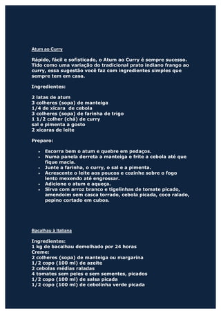 Atum ao Curry

Rápido, fácil e sofisticado, o Atum ao Curry é sempre sucesso.
Tido como uma variação do tradicional prato indiano frango ao
curry, essa sugestão você faz com ingredientes simples que
sempre tem em casa.

Ingredientes:

2 latas de atum
3 colheres (sopa) de manteiga
1/4 de xícara de cebola
3 colheres (sopa) de farinha de trigo
1 1/2 colher (chá) de curry
sal e pimenta a gosto
2 xícaras de leite

Preparo:

   •   Escorra bem o atum e quebre em pedaços.
   •   Numa panela derreta a manteiga e frite a cebola até que
       fique macia.
   •   Junte a farinha, o curry, o sal e a pimenta.
   •   Acrescente o leite aos poucos e cozinhe sobre o fogo
       lento mexendo até engrossar.
   •   Adicione o atum e aqueça.
   •   Sirva com arroz branco e tigelinhas de tomate picado,
       amendoim sem casca torrado, cebola picada, coco ralado,
       pepino cortado em cubos.




Bacalhau à Italiana

Ingredientes:
1 kg de bacalhau demolhado por 24 horas
Creme:
2 colheres (sopa) de manteiga ou margarina
1/2 copo (100 ml) de azeite
2 cebolas médias raladas
4 tomates sem peles e sem sementes, picados
1/2 copo (100 ml) de salsa picada
1/2 copo (100 ml) de cebolinha verde picada
 
