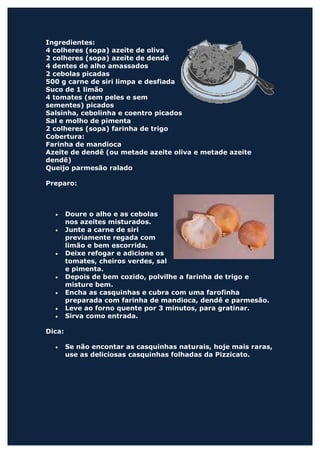 Ingredientes:
4 colheres (sopa) azeite de oliva
2 colheres (sopa) azeite de dendê
4 dentes de alho amassados
2 cebolas picadas
500 g carne de siri limpa e desfiada
Suco de 1 limão
4 tomates (sem peles e sem
sementes) picados
Salsinha, cebolinha e coentro picados
Sal e molho de pimenta
2 colheres (sopa) farinha de trigo
Cobertura:
Farinha de mandioca
Azeite de dendê (ou metade azeite oliva e metade azeite
dendê)
Queijo parmesão ralado

Preparo:



  •     Doure o alho e as cebolas
        nos azeites misturados.
  •     Junte a carne de siri
        previamente regada com
        limão e bem escorrida.
  •     Deixe refogar e adicione os
        tomates, cheiros verdes, sal
        e pimenta.
  •     Depois de bem cozido, polvilhe a farinha de trigo e
        misture bem.
  •     Encha as casquinhas e cubra com uma farofinha
        preparada com farinha de mandioca, dendê e parmesão.
  •     Leve ao forno quente por 3 minutos, para gratinar.
  •     Sirva como entrada.

Dica:

  •     Se não encontar as casquinhas naturais, hoje mais raras,
        use as deliciosas casquinhas folhadas da Pizzicato.
 