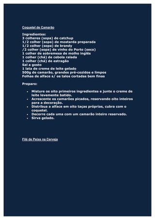 Coquetel de Camarão

Ingredientes:
3 colheres (sopa) de catchup
1/2 colher (sopa) de mostarda preparada
1/2 colher (sopa) de brandy
/2 colher (sopa) de vinho do Porto (seco)
1 colher de sobremesa de molho inglês
1 colher (chá) de cebola ralada
1 colher (chá) de estragão
Sal a gosto
1 lata de creme de leite gelado
500g de camarão, grandes pré-cozidos e limpos
Folhas de alface s/ os talos cortadas bem finas

Preparo:

   •   Misture os oito primeiros ingredientes e junte o creme de
       leite levemente batido.
   •   Acrescente os camarões picados, reservando oito inteiros
       para a decoração.
   •   Distribua a alface em oito taças próprias, cubra com o
       coquetel.
   •   Decorre cada uma com um camarão inteiro reservado.
   •   Sirva gelado.




Filé de Peixe na Cerveja
 