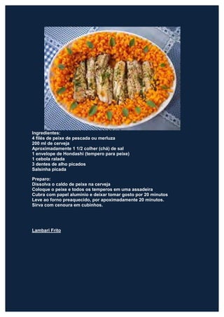Ingredientes:
4 filés de peixe de pescada ou merluza
200 ml de cerveja
Aproximadamente 1 1/2 colher (chá) de sal
1 envelope de Hondashi (tempero para peixe)
1 cebola ralada
3 dentes de alho picados
Salsinha picada

Preparo:
Dissolva o caldo de peixe na cerveja
Coloque o peixe e todos os temperos em uma assadeira
Cubra com papel alumínio e deixar tomar gosto por 20 minutos
Leve ao forno preaquecido, por apoximadamente 20 minutos.
Sirva com cenoura em cubinhos.




Lambari Frito
 