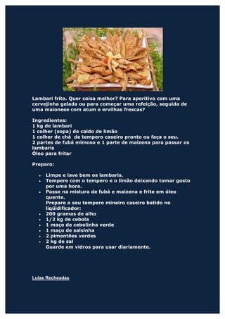 Lambari frito. Quer coisa melhor? Para aperitivo com uma
cervejinha gelada ou para começar uma refeição, seguida de
uma maionese com atum e ervilhas frescas?

Ingredientes:
1 kg de lambari
1 colher (sopa) de caldo de limão
1 colher de chá de tempero caseiro pronto ou faça o seu.
2 partes de fubá mimoso e 1 parte de maizena para passar os
lambaris
Óleo para fritar

Preparo:

  •   Limpe e lave bem os lambaris.
  •   Tempere com o tempero e o limão deixando tomar gosto
      por uma hora.
  •   Passe na mistura de fubá e maizena e frite em óleo
      quente.
      Prepare o seu tempero mineiro caseiro batido no
      liqüidificador:
  •   200 gramas de alho
  •   1/2 kg de cebola
  •   1 maço de cebolinha verde
  •   1 maço de salsinha
  •   2 pimentões verdes
  •   2 kg de sal
      Guarde em vidros para usar diariamente.




Lulas Recheadas
 