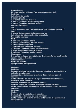 Ingredientes:
27 lulas inteiras e limpas (aproximadamente 1 kg)
Recheio:
1/2 xícara de azeite
1 cebola picada
3 tomates maduros picados
1 colher (sopa) de manjericão picado
1 colher (sopa) de salsinha picada
Pimenta calabresa
Sal
350 g de cabecinhas (tentáculos) de lula (mais ou menos 27
lulas)
1 xícara de farinha de bolacha água e sal
1/2 xícara de pão amanhecido esfarelado
Requeijão cremoso
Molho:
5 colheres (sopa) de azeite
1 colher (sobremesa) de alho picado
1 cebola pequena picada
2 tomates sem sementes picados
2 colheres (sopa) de folhas de manjericão
2 latas de molho de tomate pronto
2 colheres (sopa) de queijo ralado
Montagem:
2 tomates cortados em rodelas de 2 cm para forrar o refratário
com as lulas recheadas
Lulas recheadas
Molho de tomate
Queijo ralado para polvilhar

Preparo:
Recheio:
Refogue a cebola no azeite, junte os tomates, o manjericão, a
salsinha e a pimenta.
Acrescente os tentáculos picados e deixe refogar por 10
minutos.
Junte a farinha de bolacha e o pão amanhecido esfarelado.
Verifique o sal. Reserve.
Coloque o recheio até a metade da lula.
Utilize o requeijão cremoso e complete com o recheio.
Deixe 2 cm mais ou menos para poder prender com 1 palito de
madeira.
Reserve.
Molho:
Doure o alho e a cebola com o azeite.
Acrescente os tomates e deixe amolecer.
Junte o molho de tomate pronto, as folhas de manjericão e o
queijo ralado.
 