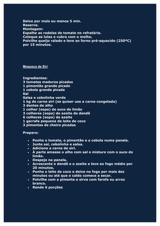 Deixe por mais ou menos 5 min.
Reserve.
Montagem:
Espalhe as rodelas de tomate no refratário.
Coloque as lulas e cubra com o molho.
Polvilhe queijo ralado e leve ao forno pré-aquecido (250ªC)
por 15 minutos.




Moqueca de Siri


Ingredientes:
3 tomates maduros picados
1 pimentão grande picado
1 cebola grande picada
Sal
Salsa e cebolinha verde
1 kg de carne siri (se quiser use a carne congelada)
3 dentes de alho
1 colher (sopa) de suco de limão
3 colheres (sopa) de azeite de dendê
6 colheres (sopa) de azeite
1 garrafa pequena de leite de coco
3 pimentas de cheiro picadas

Preparo:

  •   Ponha o tomate, o pimentão e a cebola numa panela.
  •   Junte sal, cebolinha e salsa.
  •   Adicione a carne de siri.
  •   À parte amasse o alho com sal e misture com o suco do
      limão.
  •   Despeje na panela.
  •   Acrescente o dendê e o azeite e leve ao fogo médio por
      20 minutos.
  •   Ponha o leite de coco e deixe no fogo por mais dez
      minutos ou até que o caldo comece a secar.
  •   Polvilhe com a pimenta e sirva com farofa ou arroz
      branco.
  •   Rende 6 porções
 