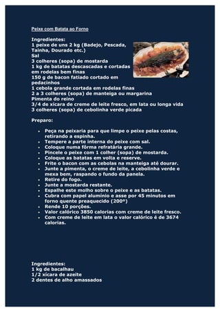 Peixe com Batata ao Forno

Ingredientes:
1 peixe de uns 2 kg (Badejo, Pescada,
Tainha, Dourado etc.)
Sal
3 colheres (sopa) de mostarda
1 kg de batatas descascadas e cortadas
em rodelas bem finas
150 g de bacon fatiado cortado em
pedacinhos
1 cebola grande cortada em rodelas finas
2 a 3 colheres (sopa) de manteiga ou margarina
Pimenta do reino
3/4 de xícara de creme de leite fresco, em lata ou longa vida
3 colheres (sopa) de cebolinha verde picada

Preparo:

  •   Peça na peixaria para que limpe o peixe pelas costas,
      retirando a espinha.
  •   Tempere a parte interna do peixe com sal.
  •   Coloque numa fôrma refratária grande.
  •   Pincele o peixe com 1 colher (sopa) de mostarda.
  •   Coloque as batatas em volta e reserve.
  •   Frite o bacon com as cebolas na manteiga até dourar.
  •   Junte a pimenta, o creme de leite, a cebolinha verde e
      mexa bem, raspando o fundo da panela.
  •   Retire do fogo.
  •   Junte a mostarda restante.
  •   Espalhe este molho sobre o peixe e as batatas.
  •   Cubra com papel alumínio e asse por 45 minutos em
      forno quente preaquecido (200º)
  •   Rende 10 porções.
  •   Valor calórico 3850 calorias com creme de leite fresco.
  •   Com creme de leite em lata o valor calórico é de 3674
      calorias.




Ingredientes:
1 kg de bacalhau
1/2 xícara de azeite
2 dentes de alho amassados
 