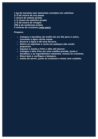 1 kg de tomates sem sementes cortados em cubinhos
2/3 de xícara de uva passa
1 xícara de cebola picada
1/2 xícara de salsinha picada
1/3 de xícara de vinagre
250 g de azeitonas pretas
3 xícaras de croutons (veja aqui)

Preparo:

  •   Coloque o bacalhau de molho de um dia para o outro,
      trocando a água várias vezes.
  •   Escorra a água e dê uma fervura.
  •   Retire as espinhas e corte em pedaços não muito
      pequenos.
  •   Aqueça o azeite e frite o alho até dourar.
  •   Coloque o alho frito em uma vasilha grande, junte o
      bacalhau e os ingredientes restantes, menos os croutons.
  •   Mexa bem e verifique o tempero.
  •   Antes de servir, junte os croutons e mexa com cuidado.
 
