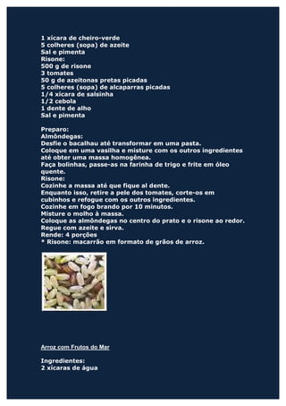 1 xícara de cheiro-verde
5 colheres (sopa) de azeite
Sal e pimenta
Risone:
500 g de risone
3 tomates
50 g de azeitonas pretas picadas
5 colheres (sopa) de alcaparras picadas
1/4 xícara de salsinha
1/2 cebola
1 dente de alho
Sal e pimenta

Preparo:
Almôndegas:
Desfie o bacalhau até transformar em uma pasta.
Coloque em uma vasilha e misture com os outros ingredientes
até obter uma massa homogênea.
Faça bolinhas, passe-as na farinha de trigo e frite em óleo
quente.
Risone:
Cozinhe a massa até que fique al dente.
Enquanto isso, retire a pele dos tomates, corte-os em
cubinhos e refogue com os outros ingredientes.
Cozinhe em fogo brando por 10 minutos.
Misture o molho à massa.
Coloque as almôndegas no centro do prato e o risone ao redor.
Regue com azeite e sirva.
Rende: 4 porções
* Risone: macarrão em formato de grãos de arroz.




Arroz com Frutos do Mar

Ingredientes:
2 xícaras de água
 
