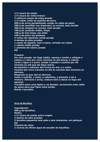 1/2 xícara de azeite
1/4 xícara de vinho branco
2 colheres (sopa) de salsa picada
1/2 colher (chá) de açafrão-da-terra
500 g de arroz parabolizado cozido no caldo de peixe
200 g de mexilhão (ou lambreta) na concha, bem lavado
200 g de vôngole na concha, bem lavado
100 g de camarão médio, limpo
100 g de lula limpa, em anéis
100 g de polvo em pedaços
5 ramos de cebolinha verde picada
4 dentes de alho picados
1 cauda de lagosta, sem a casca, cortada em cubos
1 cebola média picada
1 pimenta-de-cheiro picada
Sal

Preparo:
Em uma panela, em fogo médio, aqueça o azeite e refogue a
cebola e o alho por cinco minutos ou até dourar a cebola.
Junte a água e o polvo, tampe a panela e cozinhe por 40
minutos ou até que ele fique macio.
Acrescente o restante dos frutos do mar e o vinho.
Cozinhe por cinco minutos ou até as conchas dos mariscos se
abrirem.
Despreze as que não se abrirem.
Junte o açafrão, a salsa, a cebolinha, a pimenta e sal e
misture. Adicione o arroz, misture bem e deixe no fogo até
aquecer.
Transfira para uma tigela e, se desejar, acrescente mais caldo
de peixe para que fique mais úmido.
Rende 4 porções.




Arroz de Bacalhau

Ingrediente:
600 g de bacalhau
Molho:
1/2 xícara de azeite extra virgem
3 dentes de alho picados
3 tomates pequenos sem pele e sem sementes, em pedaços
Sal
Pimenta do reino
2 xícaras da última água do escaldo do bacalhau
 