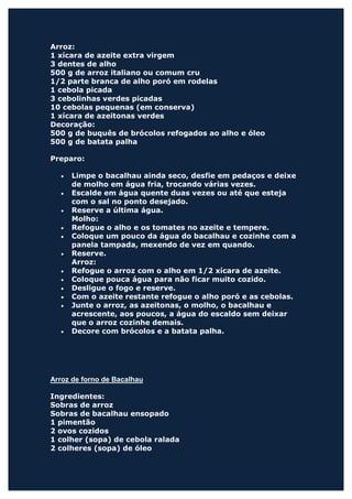 Arroz:
1 xícara de azeite extra virgem
3 dentes de alho
500 g de arroz italiano ou comum cru
1/2 parte branca de alho poró em rodelas
1 cebola picada
3 cebolinhas verdes picadas
10 cebolas pequenas (em conserva)
1 xícara de azeitonas verdes
Decoração:
500 g de buquês de brócolos refogados ao alho e óleo
500 g de batata palha

Preparo:

  •   Limpe o bacalhau ainda seco, desfie em pedaços e deixe
      de molho em água fria, trocando várias vezes.
  •   Escalde em água quente duas vezes ou até que esteja
      com o sal no ponto desejado.
  •   Reserve a última água.
      Molho:
  •   Refogue o alho e os tomates no azeite e tempere.
  •   Coloque um pouco da água do bacalhau e cozinhe com a
      panela tampada, mexendo de vez em quando.
  •   Reserve.
      Arroz:
  •   Refogue o arroz com o alho em 1/2 xícara de azeite.
  •   Coloque pouca água para não ficar muito cozido.
  •   Desligue o fogo e reserve.
  •   Com o azeite restante refogue o alho poró e as cebolas.
  •   Junte o arroz, as azeitonas, o molho, o bacalhau e
      acrescente, aos poucos, a água do escaldo sem deixar
      que o arroz cozinhe demais.
  •   Decore com brócolos e a batata palha.




Arroz de forno de Bacalhau

Ingredientes:
Sobras de arroz
Sobras de bacalhau ensopado
1 pimentão
2 ovos cozidos
1 colher (sopa) de cebola ralada
2 colheres (sopa) de óleo
 