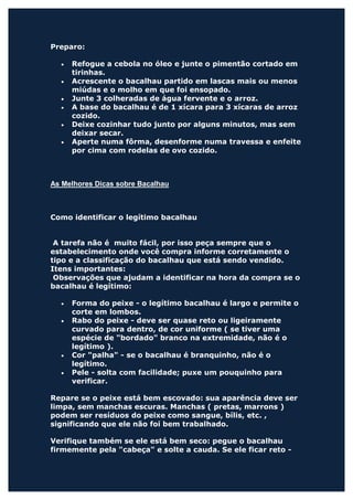 Preparo:

  •   Refogue a cebola no óleo e junte o pimentão cortado em
      tirinhas.
  •   Acrescente o bacalhau partido em lascas mais ou menos
      miúdas e o molho em que foi ensopado.
  •   Junte 3 colheradas de água fervente e o arroz.
  •   A base do bacalhau é de 1 xícara para 3 xícaras de arroz
      cozido.
  •   Deixe cozinhar tudo junto por alguns minutos, mas sem
      deixar secar.
  •   Aperte numa fôrma, desenforme numa travessa e enfeite
      por cima com rodelas de ovo cozido.



As Melhores Dicas sobre Bacalhau



Como identificar o legítimo bacalhau


 A tarefa não é muito fácil, por isso peça sempre que o
estabelecimento onde você compra informe corretamente o
tipo e a classificação do bacalhau que está sendo vendido.
Itens importantes:
 Observações que ajudam a identificar na hora da compra se o
bacalhau é legítimo:

  •   Forma do peixe - o legítimo bacalhau é largo e permite o
      corte em lombos.
  •   Rabo do peixe - deve ser quase reto ou ligeiramente
      curvado para dentro, de cor uniforme ( se tiver uma
      espécie de "bordado" branco na extremidade, não é o
      legítimo ).
  •   Cor "palha" - se o bacalhau é branquinho, não é o
      legítimo.
  •   Pele - solta com facilidade; puxe um pouquinho para
      verificar.

Repare se o peixe está bem escovado: sua aparência deve ser
limpa, sem manchas escuras. Manchas ( pretas, marrons )
podem ser resíduos do peixe como sangue, bílis, etc. ,
significando que ele não foi bem trabalhado.

Verifique também se ele está bem seco: pegue o bacalhau
firmemente pela "cabeça" e solte a cauda. Se ele ficar reto -
 