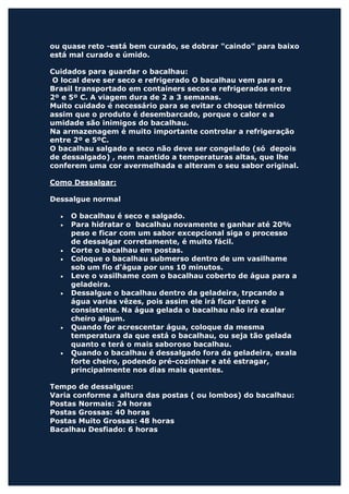 ou quase reto -está bem curado, se dobrar "caindo" para baixo
está mal curado e úmido.

Cuidados para guardar o bacalhau:
 O local deve ser seco e refrigerado O bacalhau vem para o
Brasil transportado em containers secos e refrigerados entre
2º e 5º C. A viagem dura de 2 a 3 semanas.
Muito cuidado é necessário para se evitar o choque térmico
assim que o produto é desembarcado, porque o calor e a
umidade são inimigos do bacalhau.
Na armazenagem é muito importante controlar a refrigeração
entre 2º e 5ºC.
O bacalhau salgado e seco não deve ser congelado (só depois
de dessalgado) , nem mantido a temperaturas altas, que lhe
conferem uma cor avermelhada e alteram o seu sabor original.

Como Dessalgar:

Dessalgue normal

  •   O bacalhau é seco e salgado.
  •   Para hidratar o bacalhau novamente e ganhar até 20%
      peso e ficar com um sabor excepcional siga o processo
      de dessalgar corretamente, é muito fácil.
  •   Corte o bacalhau em postas.
  •   Coloque o bacalhau submerso dentro de um vasilhame
      sob um fio d'água por uns 10 minutos.
  •   Leve o vasilhame com o bacalhau coberto de água para a
      geladeira.
  •   Dessalgue o bacalhau dentro da geladeira, trpcando a
      água varias vêzes, pois assim ele irá ficar tenro e
      consistente. Na água gelada o bacalhau não irá exalar
      cheiro algum.
  •   Quando for acrescentar água, coloque da mesma
      temperatura da que está o bacalhau, ou seja tão gelada
      quanto e terá o mais saboroso bacalhau.
  •   Quando o bacalhau é dessalgado fora da geladeira, exala
      forte cheiro, podendo pré-cozinhar e até estragar,
      principalmente nos dias mais quentes.

Tempo de dessalgue:
Varia conforme a altura das postas ( ou lombos) do bacalhau:
Postas Normais: 24 horas
Postas Grossas: 40 horas
Postas Muito Grossas: 48 horas
Bacalhau Desfiado: 6 horas
 