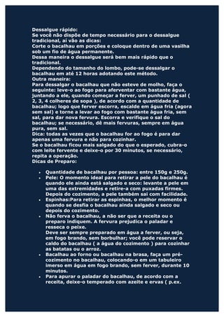Dessalgue rápido:
Se você não dispõe de tempo necessário para o dessalgue
tradicional, aí vão as dicas:
Corte o bacalhau em porções e coloque dentro de uma vasilha
sob um fio de água permanente.
Dessa maneira o dessalgue será bem mais rápido que o
tradicional.
Dependendo do tamanho do lombo, pode-se dessalgar o
bacalhau em até 12 horas adotando este método.
Outra maneira:
Para dessalgar o bacalhau que não esteve de molho, faça o
seguinte: leve-o ao fogo para aferventar com bastante água,
juntando a ele, quando começar a ferver, um punhado de sal (
2, 3, 4 colheres de sopa ), de acordo com a quantidade de
bacalhau; logo que ferver escorra, escalde em água fria (agora
sem sal) e torne a levar ao fogo com bastante água fria, sem
sal, para dar nova fervura. Escorra e verifique o sal do
bacalhau; se necessário, dê mais fervuras, sempre em água
pura, sem sal.
Dica: todas as vezes que o bacalhau for ao fogo é para dar
apenas uma fervura e não para cozinhar.
Se o bacalhau ficou mais salgado do que o esperado, cubra-o
com leite fervente e deixe-o por 30 minutos, se necessário,
repita a operação.
Dicas de Preparo:

  •   Quantidade de bacalhau por pessoa: entre 150g e 250g.
  •   Pele: O momento ideal para retirar a pele do bacalhau é
      quando ele ainda está salgado e seco: levante a pele em
      uma das extremidades e retire-a com puxadas firmes.
      Depois do cozimento, a pele também sai com facilidade.
  •   Espinhas:Para retirar as espinhas, o melhor momento é
      quando se desfia o bacalhau ainda salgado e seco ou
      depois do cozimento.
  •   Não ferva o bacalhau, a não ser que a receita ou o
      preparo indiquem. A fervura prejudica o paladar e
      resseca o peixe.
      Deve ser sempre preparado em água a ferver, ou seja,
      em fogo brando, sem borbulhar; você pode reservar o
      caldo do bacalhau ( a água do cozimento ) para cozinhar
      as batatas ou o arroz.
  •   Bacalhau ao forno ou bacalhau na brasa, faça um pré-
      cozimento no bacalhau, colocando-o em um tabuleiro
      imerso em água em fogo brando, sem ferver, durante 10
      minutos.
  •   Para apurar o paladar do bacalhau, de acordo com a
      receita, deixe-o temperado com azeite e ervas ( p.ex.
 