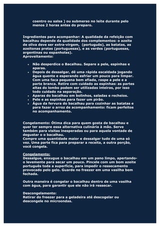 coentro ou salsa ) ou submerso no leite durante pelo
      menos 2 horas antes do preparo.


Ingredientes para acompanhar: A qualidade da refeição com
bacalhau depende da qualidade dos complementos: o azeite
de oliva deve ser extra-virgem, (português), as batatas, as
azeitonas pretas (portuguesas), e as verdes (portuguesas,
argentinas ou espanholas).
Aproveitamento:

  •   Não desperdice o Bacalhau. Separe a pele, espinhas e
      aparas.
  •   Depois de dessalgar, dê uma rápida escaldada jogando
      água quente e esperando esfriar um pouco para limpar.
      Com uma faca pequena bem afiada, raspe a pele e a
      parte branca. Retire com cuidado as espinhas: as partes
      altas do lombo podem ser utilizadas inteiras, por isso
      todo cuidado na separação.
  •   Aparas do bacalhau em bolinhos, saladas e recheios.
  •   Pele e as espinhas para fazer um pirão.
  •   Água da fervura do bacalhau para cozinhar as batatas e
      para fazer o arroz de acompanhamento: ficam perfeitos
      no acompanhamento.


Congelamento: Ótima dica para quem gosta de bacalhau e
quer ter sempre essa alternativa culinária à mão. Serve
também para visitas inesperadas ou para aquela vontade de
degustar o o bacalhau.
Compre uma quantidade maior e dessalgar tudo de uma só
vez. Uma parte fica para preparar a receita, a outra porção,
você congela.

Congelamento:
Dessalgue, enxugue o bacalhau em um pano limpo, apertando-
o levemente para secar um pouco. Pincele com um bom azeite
português toda a superfície, para impedir o ressecamento
provocado pelo gelo. Guarde no freezer em uma vasilha bem
fechada.

Outra maneira é congelar o bacalhau dentro de uma vasilha
com água, para garantir que ele não irá ressecar.

Descongelamento:
Retirar do freezer para a geladeira até descogelar ou
descongele no microondas.
 