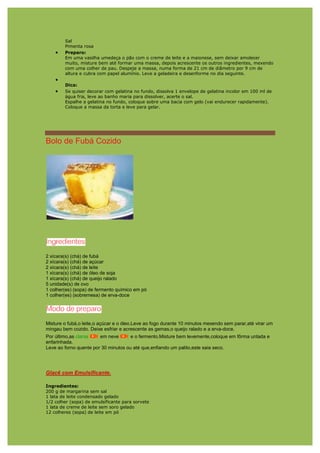 Sal
        Pimenta rosa
    •   Preparo:
        Em uma vasilha umedeça o pão com o creme de leite e a maionese, sem deixar amolecer
        muito, misture bem até formar uma massa, depois acrescente os outros ingredientes, mexendo
        com uma colher de pau. Despeje a massa, numa forma de 21 cm de diâmetro por 9 cm de
        altura e cubra com papel alumínio. Leve a geladeira e desenforme no dia seguinte.
    •
        Dica:
    •   Se quiser decorar com gelatina no fundo, dissolva 1 envelope de gelatina incolor em 100 ml de
        água fria, leve ao banho maria para dissolver, acerte o sal.
        Espalhe a gelatina no fundo, coloque sobre uma bacia com gelo (vai endurecer rapidamente).
        Coloque a massa da torta e leve para gelar.




Bolo de Fubá Cozido




2 xícara(s) (chá) de fubá
2 xícara(s) (chá) de açúcar
2 xícara(s) (chá) de leite
1 xícara(s) (chá) de óleo de soja
1 xícara(s) (chá) de queijo ralado
5 unidade(s) de ovo
1 colher(es) (sopa) de fermento químico em pó
1 colher(es) (sobremesa) de erva-doce




Misture o fubá,o leite,o açúcar e o óleo.Leve ao fogo durante 10 minutos mexendo sem parar,até virar um
mingau bem cozido. Deixe esfriar e acrescente as gemas,o queijo ralado e a erva-doce.
Por último,as claras    em neve       e o fermento.Misture bem levemente,coloque em fôrma untada e
enfarinhada.
Leve ao forno quente por 30 minutos ou até que,enfiando um palito,este saia seco.




Glacê com Emulsificante.

Ingredientes:
200 g de margarina sem sal
1 lata de leite condensado gelado
1/2 colher (sopa) de emulsificante para sorvete
1 lata de creme de leite sem soro gelado
12 colheres (sopa) de leite em pó
 