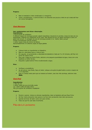 Preparo:


    •   Bata na batedeira o leite condensado e a margarina.
    •   Junte o emulsificante, o creme de leite e vá colocando aos poucos o leite em pó e bata até ficar
        um creme homogêneo.




Glacê Merengue


Uso: acabamentos com bicos e decoração.
Ingredientes:
1 kg de açúcar de confeiteiro
4 colheres (sopa) de merengue powder (glacê instantâneo industrial em pó,feito a base de clara de ovo
desidratada. Podendo ser substituido só por clara. Mas deixaria de ser um glacê merengue e seria um
glacê real comum. A vantagem do uso do merengue powder é no melhor sabor porque
contém aromatizante natural vanilina.
1 colher (sopa) cheia de cremor de tártaro.
Aproximadamente 10 colheres (sopa) de água gelada.

Preparo:


    •   Coloque todos os ingredientes na batedeira.
    •   Bata em velocidade baixa e misture bem.
    •   Em seguida, vá aumentando a velocidade da batedeira e bata por 5 a 10 minutos, até ficar em
        ponto de suspiro firme.
    •   Para usar o glacê em ponto fluído, adicione uma pequena quantidade de água, mexa com uma
        espátula ou colher de pau.
    •   Enquanto o glacê estiver firme vá adicionando a água.

Dica:


    •   Verifique a consistência.
    •   Se ele estiver mais fluído, faça um teste: coloque uma gota de glacê sobre a outra e espere de
        5 a 6 segundos.
    •   Esse é o tempo exato para que as massas se fundam, caso isso não aconteça, adicione mais
        água.


Glacê Real

Ingredientes:
1 clara de ovo
1 colher (sopa) de suco de limão coado
1/2 colher (café) de ácido cítrico
250 g de açúcar de confeiteiro impalpável

Preparo:


    •   Peneire o açúcar, misture os demais ingredientes, bata na batedeira até que fique firme.
    •   Se ficar mole acrescente mais açúcar e se ficar duro acrescente mais clara aos poucos.
    •   Quando terminar de bater cubra com pano úmido.
    •   Toda vez que for usar bata novamente.


Pão-de-Ló Levíssimo
 