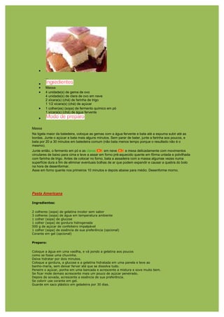 •
        ...
    •
    •   Massa
    •   4 unidade(s) de gema de ovo
        4 unidade(s) de clara de ovo em neve
        2 xícara(s) (chá) de farinha de trigo
        1 1/2 xícara(s) (chá) de açúcar
    •   1 colher(es) (sopa) de fermento químico em pó
        1 xícara(s) (chá) de água fervente
    •

Massa
Na tigela maior da batedeira, coloque as gemas com a água fervente e bata até a espuma subir até as
bordas. Junte o açúcar e bata mais alguns minutos. Sem parar de bater, junte a farinha aos poucos, e
bata por 20 a 30 minutos em batedeira comum (não bata menos tempo porque o resultado não é o
mesmo).
Junte então, o fermento em pó e as claras       em neve       e mexa delicadamente com movimentos
circulares de baixo para cima e leve a assar em forno pré-aquecido quente em fôrma untada e polvilhada
com farinha de trigo. Antes de colocar no forno, bata a assadeira com a massa algumas vezes numa
superfície dura a fim de eliminar eventuais bolhas de ar que podem expandir e causar a quebra do bolo
na hora de desenformar.
Asse em forno quente nos primeiros 10 minutos e depois abaixe para médio. Desenforme morno.




Pasta Americana

Ingredientes:

2 colheres (sopa) de gelatina incolor sem sabor
3 colheres (sopa) de água em temperatura ambiente
1 colher (sopa) de glucose
1 colher (sopa) de gordura hidrogenada
500 g de açúcar de confeiteiro impalpável
1 colher (sopa) de essência de sua preferência (opcional)
Corante em gel (opcional)

Preparo:

Coloque a água em uma vasilha, e vá pondo a gelatina aos poucos
como se fosse uma chuvinha.
Deixe hidratar por dois minutos.
Coloque a gordura, a glucose e a gelatina hidratada em uma panela e leve ao
banho-maria, sem deixar ferver até que se dissolva tudo.
Peneire o açúcar, ponha em uma bancada e acrescente a mistura e sove muito bem.
Se ficar mole demais acrescente mais um pouco de açúcar peneirado.
Depois de sovada, acrescente a essência de sua preferência.
Se colorir use corante em gel.
Guarde em saco plástico em geladeira por 30 dias.
 