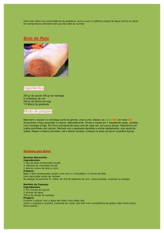 Para usar retire com antecedência da geladeira, sove-a com 2 colheres (sopa) de água morna ou deixe
em temperatura ambiente até que ela volte ao normal




Bolo de Rolo




250 gr de açúcar 250 gr de manteiga
5 unidade(s) de ovo
250 gr de farinha de trigo
1/2 lata(s) de goiabada




Bate bem o açúcar e a manteiga.Junte as gemas, uma a uma. Depois, as claras        em neve
Acrescente o trigo peneirado e misture, delicadamente. Divide a massa em 7 assadeiras rasas, untadas
com manteiga e trigo. Em forno pré-aquecido asse uma de cada vez, por pouco tempo. Desinforme em
toalha polvilhada com açúcar. Recheie com a goiabada derretida e enrole rapidamente, com ajuda da
toalha. Repita o mesmo processo, até a última camada. Coloque no prato de servir e polvilhe açúcar.




Recheios para Bolos

Recheio Moreninho
Ingredientes:
1 lata de leite condensado cozido
2 colheres de chocolate em pó
1 lata de creme de leite s/ soro
Preparo:
Bata o leite condensado cozido e frio com o c chocolate e o creme de leite.
Leve para gelar antes de rechear.
Se desejar acrescente 01 colher de chá de essência de rum, nozes picadas, ameixas ou cerejas.

Recheio de Cupuaçu
Ingredientes:
2 3/4 xícaras de açúcar
2 xícaras de água
250 g de poupa de cupuaçu
Preparo:
Cozinhe o açúcar com a água até obter uma calda rala.
Junte o cupuaçu e cozinhe, mexendo às vezes, até ficar com consistência de geléia (não muito dura).
Deixe esfriar.
 