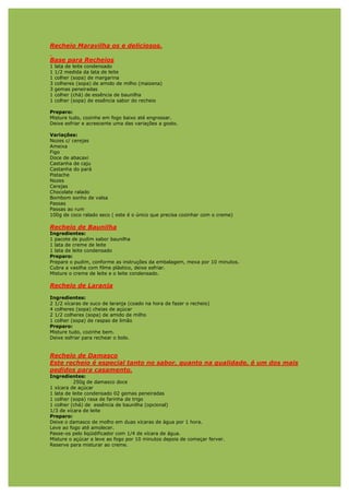 Recheio Maravilha os e deliciosos.

Base para Recheios
1   lata de leite condensado
1   1/2 medida da lata de leite
1   colher (sopa) de margarina
3   colheres (sopa) de amido de milho (maizena)
3   gemas peneiradas
1   colher (chá) de essência de baunilha
1   colher (sopa) de essência sabor do recheio

Preparo:
Misture tudo, cozinhe em fogo baixo até engrossar.
Deixe esfriar e acrescente uma das variações a gosto.

Variações:
Nozes c/ cerejas
Ameixa
Figo
Doce de abacaxi
Castanha de caju
Castanha do pará
Pistache
Nozes
Cerejas
Chocolate ralado
Bombom sonho de valsa
Passas
Passas ao rum
100g de coco ralado seco ( este é o único que precisa cozinhar com o creme)

Recheio de Baunilha
Ingredientes:
1 pacote de pudim sabor baunilha
1 lata de creme de leite
1 lata de leite condensado
Preparo:
Prepare o pudim, conforme as instruções da embalagem, mexa por 10 minutos.
Cubra a vasilha com filme plástico, deixe esfriar.
Misture o creme de leite e o leite condensado.

Recheio de Laranja

Ingredientes:
2 1/2 xícaras de suco de laranja (coado na hora de fazer o recheio)
4 colheres (sopa) cheias de açúcar
2 1/2 colheres (sopa) de amido de milho
1 colher (sopa) de raspas de limão
Preparo:
Misture tudo, cozinhe bem.
Deixe esfriar para rechear o bolo.


Recheio de Damasco
Este recheio é especial tanto no sabor, quanto na qualidade, é um dos mais
pedidos para casamento.
Ingredientes:
           250g de damasco doce
1 xícara de açúcar
1 lata de leite condensado 02 gemas peneiradas
1 colher (sopa) rasa de farinha de trigo
1 colher (chá) de essência de baunilha (opcional)
1/3 de xícara de leite
Preparo:
Deixe o damasco de molho em duas xícaras de água por 1 hora.
Leve ao fogo até amolecer.
Passe-os pelo liqüidificador com 1/4 de xícara de água.
Misture o açúcar e leve ao fogo por 10 minutos depois de começar ferver.
Reserve para misturar ao creme.
 