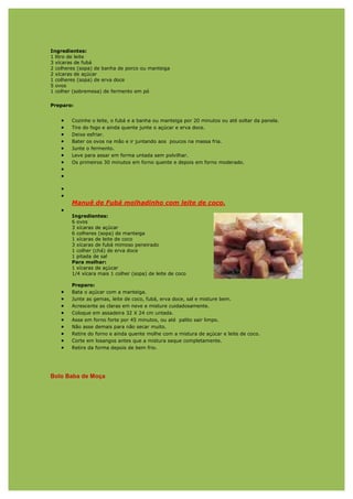 Ingredientes:
1 litro de leite
3 xícaras de fubá
2 colheres (sopa) de banha de porco ou manteiga
2 xícaras de açúcar
1 colheres (sopa) de erva doce
5 ovos
1 colher (sobremesa) de fermento em pó

Preparo:


    •   Cozinhe o leite, o fubá e a banha ou manteiga por 20 minutos ou até soltar da panela.
    •   Tire do fogo e ainda quente junte o açúcar e erva doce.
    •   Deixe esfriar.
    •   Bater os ovos na mão e ir juntando aos poucos na massa fria.
    •   Junte o fermento.
    •   Leve para assar em forma untada sem polvilhar.
    •   Os primeiros 30 minutos em forno quente e depois em forno moderado.
    •
    •

    •
    •
        Manuê de Fubá molhadinho com leite de coco.
    •
        Ingredientes:
        6 ovos
        3 xícaras de açúcar
        6 colheres (sopa) de manteiga
        1 xícaras de leite de coco
        3 xícaras de fubá mimoso peneirado
        1 colher (chá) de erva doce
        1 pitada de sal
        Para molhar:
        1 xícaras de açúcar
        1/4 xícara mais 1 colher (sopa) de leite de coco

        Preparo:
    •   Bata o açúcar com a manteiga.
    •   Junte as gemas, leite de coco, fubá, erva doce, sal e misture bem.
    •   Acrescente as claras em neve e misture cuidadosamente.
    •   Coloque em assadeira 32 X 24 cm untada.
    •   Asse em forno forte por 45 minutos, ou até palito sair limpo.
    •   Não asse demais para não secar muito.
    •   Retire do forno e ainda quente molhe com a mistura de açúcar e leite de coco.
    •   Corte em losangos antes que a mistura seque completamente.
    •   Retire da forma depois de bem frio.




Bolo Baba de Moça
 