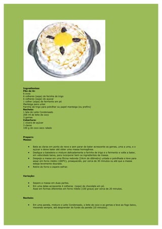 Ingredientes:
Pão de ló:
6 ovos
6 colheres (sopa) de farinha de trigo
6 colheres (sopa) de açúcar
1 colher (sopa) de fermento em pó
Manteiga para untar
Farinha de trigo para polvilhar ou papel manteiga (eu prefiro)
Recheio:
1 lata de Leite Condensado
200 ml de leite de coco
3 gemas
Cobertura:
1 xícara de açúcar
3 claras
100 g de coco seco ralado



Preparo:
Massa:


    •   Bata as claras em ponto de neve e sem parar de bater acrescente as gemas, uma a uma, e o
        açúcar e deixe bater até obter uma massa homogênea.
    •   Desligue a batedeira e misture delicadamente a farinha de trigo e o fermento e volte a bater,
        em velocidade baixa, para incorporar bem os ingredientes da massa.
    •   Despeje a massa em uma fôrma redonda (24cm de diâmetro) untada e polvilhada e leve para
        assar em forno médio (180ºC), preaquecido, por cerca de 30 minutos ou até que a massa
        esteja levemente dourada.
    •   Retire do forno e espere esfriar.



Variação:


    •   Separe a massa em duas partes.
    •   Em uma delas acrescente 4 colheres (sopa) de chocolate em pó.
        Asse em formas diferentes em forno médio (100 graus) por cerca de 20 minutos.



Recheio:


    •   Em uma panela, misture o Leite Condensado, o leite de coco e as gemas e leve ao fogo baixo,
        mexendo sempre, até desprender do fundo da panela (10 minutos).
 