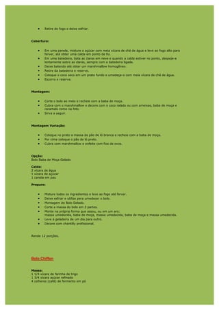 •   Retire do fogo e deixe esfriar.



Cobertura:


    •   Em uma panela, misture o açúcar com meia xícara de chá de água e leve ao fogo alto para
        ferver, até obter uma calda em ponto de fio.
    •   Em uma batedeira, bata as claras em neve e quando a calda estiver no ponto, despeje-a
        lentamente sobre as claras, sempre com a batedeira ligada.
    •   Deixe batendo até obter um marshmallow homogêneo.
    •   Retire da batedeira e reserve.
    •   Coloque o coco seco em um prato fundo e umedeça-o com meia xícara de chá de água.
    •   Escorra e reserve.



Montagem:


    •   Corte o bolo ao meio e recheie com a baba de moça.
    •   Cubra com o marshmallow e decore com o coco ralado ou com ameixas, baba de moça e
        caramelo como na foto.
    •   Sirva a seguir.



Montagem Variação:


    •   Coloque no prato a massa de pão de ló branca e recheie com a baba de moça.
    •   Por cima coloque o pão de ló preto.
    •   Cubra com marshmallow e enfeite com fios de ovos.



Opção:
Bolo Baba de Moça Gelado

Calda:
2 xícara de água
1 xícara de açúcar
1 canela em pau

Preparo:


    •   Misture todos os ingredientes e leve ao fogo até ferver.
    •   Deixe esfriar e utilize para umedecer o bolo.
    •   Montagem do Bolo Gelado.
    •   Corte a massa do bolo em 3 partes.
    •   Monte na própria forma que assou, ou em um aro:
        massa umedecida, baba de moça, massa umedecida, baba de moça e massa umedecida.
    •   Leve à geladeira de um dia para outro.
    •   Decore com chantilly profissional.



Rende 12 porções.




Bolo Chiffon


Massa:
1 1/4 xícara de farinha de trigo
1 3/4 xícara açúcar refinado
4 colheres (café) de fermento em pó
 