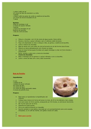 1 colher (café) de sal
1/2 xícara de óleo de amendoim ou milho
7 gemas
1 colher (café) de açúcar de vanile ou essência de baunilha
1/2 xícara de chá de chocolate em pó
7 claras

Recheio:
250g de manteiga s/ sal
2 xícaras de açúcar refinado
2 gemas
1 xícara de chocolate em pó
Essência de baunilha
1 lata de creme de leite

Preparo:


    •   Misture o chocolate com 3/4 de xícara de água quente. Deixe esfriar.
    •   Peneire a farinha o açúcar refinado o sal e 3 colheres (café) fermento.
    •   Faça uma depressão no meio e coloque o óleo, as gemas, a essência de baunilha.
    •   Junte a mistura do chocolate.
    •   Bata as claras com uma colher de chá de fermento em pó até formar picos firmes.
    •   Misture as claras delicadamente com chicote na massa.
    •   Asse em duas formas iguais forradas com papel manteiga s/ untar em forno brando e
        preaquecido.
    •   Esfrie, recheie e cubra com o creme de chocolate.
        Creme de chocolate:
    •   Bata a manteiga com as gemas e o açúcar refinado,o rum e a baunilha.
    •   Junte o creme de leite com o soro, bata novamente.




Bolo de Polvilho

Ingredientes:

3 ovos
1 pitada de sal
1 pitada de açúcar refinado
3/4 xícara de óleo
1/4 xícara de água
1/2 xícara de queijo parmesão ralado
2 xícaras de polvilho doce

Preparo:


    •   Bata todos os ingredientes no liqüidificador até
        misturar.
    •   Coloque essa mistura em forma de buraco no meio, de 24 cm de diâmetro, bem untada.
    •   Leve para assar em forno quente, preaquecido por 30 minutos, ou até dourar levemente.
    •   Ele murcha após sair do forno.
    •   Desenforme ainda quente.
    •   Sirva com patê de presunto ou requeijão.
    •   Sozinho também é uma delícia, mas pode ser um acompanhamento para carne assada,
        ensopados, ou no café da manhã, com geléia e doces em calda.
    •
    •
    •   Bolo para Lanche
 