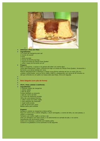 •
•   Delicioso e Rico em Fibra
•   Ingredientes:
    1/2 xícara de margarina sem sal
    2 xícaras de açúcar
    3 ovos
    1 xícara de leite
    2 xícaras de farinha de trigo
    1 xícara de Aveia em Flocos Finos Quaker
    1 colher (sopa) de fermento em pó
•   Preparo:
    Bata a margarina, o açúcar e as gemas até obter um creme claro.
    Junte alternadamente o leite, a farinha de trigo e a Aveia em Flocos Finos Quaker. Acrescente o
    fermento e as claras batidas em neve.
    Misture delicadamente e distribua a massa numa fôrma redonda de furo no meio (20 cm)
    untada e enfarinhada. Leve ao forno médio (180ºC), preaquecido, por cerca de 40 minutos ou
    até que enfiando-se um palito na massa este saia limpo. Sirva em seguida.
•
•
•   Bolo Salgado (com pão de forma)
•
•   Atum, maça, passas e azeitonas.
•   Ingredientes:
    2 colheres (sopa) de margarina
    1 cebola ralada
    1 lata de atum
    Frango desfiado ou presunto
    1 lata de creme de leite
    1/2 xícara de azeitonas picadas
    100 g de uvas passas brancas
    1 colher (sopa) de molho inglês
    1 vidro pequeno de maionese
    1 maçã verde picada
    1 pão de forma sem casca
    Batata palha para enfeitar

    Preparo:
    Refogue a cebola na margarina e deixe esfriar.
    Faça um creme com a cebola refogada, o atum esmagado, o creme de leite, as uvas passas, a
    maçã e a maionese.
    Tempere com molho inglês e corrija o sal.
    Unte um refratário com esse creme, e vá adicionando as camada de pão, e os outros
    ingredientes até terminarem todos.
    Cubra com maionese e polvilhe com batata palha.
    Conserve na geladeira e sirva somente no dia seguinte.
 