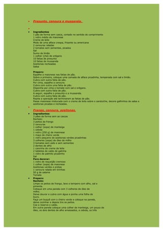 •   Presunto, cenoura e mussarela.

•
•   Ingredientes
    1 pão de forma sem casca, cortado no sentido do comprimento
    1 vidro médio de maionese
    Creme de leite
    Miolo de uma alface crespa, frisante ou americana
    2 cenouras raladas
    2 tomates sem sementes, picados
    Sal
    Sumo de limão
    1 colher (chá) de orégano
    10 fatias de presunto
    10 fatias de mussarela
    Azeitonas recheadas
    Salsa

    Preparo:
    Espalhe a maionese nas fatias de pão.
    Sobre a primeira, coloque uma camada de alface picadinha, temperada com sal e limão.
    Cubra com outra fatia de pão.
    Por cima, espalhe a cenoura.
    Cubra com outra uma fatia de pão.
    Disponha por cima o tomate com sal e orégano.
    Cubra com outra fatia de pão.
    A seguir, espalhe o presunto e a mussarela.
    Cubra com outra fatia de pão.
    Repita a operação até terminarem as fatias de pão.
    Passe maionese misturada com o creme de leite sobre o sanduíche, decore galhinhos de salsa e
    azeitonas picadas e recheadas.
•
    Frango, cenoura, azeitonas.
•   Ingredientes:
    3 pães de forma sem as cascas
    Recheio:
    3 peitos de frango
    2 cenouras
    1 colher (sopa) de manteiga
    1 cebola
    1 vidro (250 g) de maionese
    1 maço de cheiro verde
    1 vidro pequeno de azeitonas verdes picadinhas
    3 colheres (sopa) de óleo de milho
    3 tomates sem pele e sem sementes
    2 dentes de alho
    1 caixinha de creme de leite
    2 tabletes de caldo de galinha
    1 vidro de palmito picadinho
    Sal
    Para decorar:
    1 vidro de requeijão cremoso
    1 colher (sopa) de maionese
    Azeitonas verdes e pretas
    1 cenoura ralada em tirinhas
    50 g de salame
    Tomate
•   Preparo:
    Recheio:
    Limpe os peitos de frango, lave e tempere com alho, sal e
    pimenta.
    Coloque em uma panela com 3 colheres de óleo de
    milho.
    Deixe dourar e cubra com água e ponha uma folha de
    louro.
    Faça um buquê com o cheiro verde e coloque na panela,
    deixe cozinhar e depois tire os peitos.
    Coe e reserve o caldo.
    Em outra panela coloque uma colher de manteiga, um pouco de
    óleo, os dois dentes de alho amassados, a cebola, os três
 