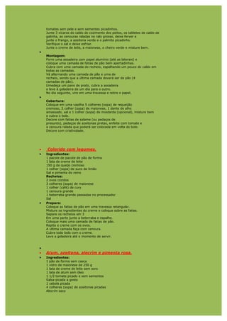 tomates sem pele e sem sementes picadinhos.
    Junte 3 xícaras do caldo do cozimento dos peitos, os tabletes de caldo de
    galinha, as cenouras raladas no ralo grosso, deixe ferver e
    junte o frango, a azeitona verde e o palmito picadinho.
    Verifique o sal e deixe esfriar.
    Junte o creme de leite, a maionese, o cheiro verde e misture bem.
•
    Montagem:
    Forre uma assadeira com papel alumínio (até as laterais) e
    coloque uma camada de fatias de pão bem apertadinhas.
    Cubra com uma camada do recheio, espalhando um pouco do caldo em
    todas as camadas.
    Vá alternando uma camada de pão e uma de
    recheio, sendo que a última camada deverá ser de pão (4
    camadas de pão).
    Umedeça um pano de prato, cubra a assadeira
    e leve à geladeira de um dia para o outro.
    No dia seguinte, vire em uma travessa e retire o papel.
•
    Cobertura:
    Coloque em uma vasilha 5 colheres (sopa) de requeijão
    cremoso, 2 colher (sopa) de maionese, 1 dente de alho
    amassado, sal e 1 colher (sopa) de mostarda (opcional), misture bem
    e cubra o bolo.
    Decore com fatias de salame (ou pedaços de
    presunto), pedaços de azeitonas pretas, enfeite com tomate e
    a cenoura ralada que poderá ser colocada em volta do bolo.
    Decore com criatividade.




•   Colorido com legumes.
•   Ingredientes:
    1 pacote de pacote de pão de forma
    1 lata de creme de leite
    150 g de queijo cremoso
    1 colher (sopa) de suco de limão
    Sal e pimenta do reino
    Recheios:
    2 ovos cozidos
    3 colheres (sopa) de maionese
    1 colher (café) de cury
    1 cenoura grande
    1 beterraba grande passadas no processador
    Sal
•   Preparo:
    Coloque as fatias de pão em uma travessa retangular.
    Misture os ingredientes do creme e coloque sobre as fatias.
    Separe os recheios em 3
    Em uma parte junte a beterraba e espalhe.
    Coloque mais uma camada de fatias de pão.
    Repita o creme com os ovos.
    A ultima camada faça com cenoura.
    Cubra todo bolo com o creme.
    Leve a geladeira até o momento de servir.


•
•   Atum, azeitona, alecrim e pimenta rosa.
•   Ingredientes:
    1 pão de forma sem casca
    1 vidro de maionese de 250 g
    1 lata de creme de leite sem soro
    1 lata de atum sem óleo
    1 1/2 tomate picado e sem sementes
    Salsa picada a gosto
    1 cebola picada
    4 colheres (sopa) de azeitonas picadas
    Alecrim seco
 