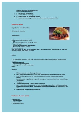 Quando estiver firme, desenforme.
         Salpique alho frito em cima
   •     2 - Acrescente Gorgonzola.
   •     3 - Cebola frita na manteiga
   •     4 - Cheiro verde ou manjericão batido
   •     5 - Azeitonas pretas e pimentão vermelho e amarelo bem picadinho




Sanduíche Árabe

Ingredientes para 10 lanches:

10 boinas de pão sírio



Almôndegas:



500 g de carne de avestruz moída
1 ovo
1/2 colher (chá) de casca ralada de limão
1 xícara de leite
3 xícaras de miolo de pão esmigalhado
1/3 xícaras de farinha de trigo
Sal e pimenta síria
Óleo para fritar, ou faça no microondas (veja a receita na coluna Microondas) ou asse em
marinex untado com azeite no forno.



Molho:



1 kg de tomates maduros, sem pele e sem sementes cortados em pedaços relativamente
grandes
1/4 xícara de azeite
3 dentes de alho amassados
1 cebola grande cortada em pedaços
Alface

Preparo:


   •     Misture os cinco primeiros ingredientes.
   •     Faça bolinhas com 1 colher (chá), mini almôndegas e passe na farinha de trigo.
   •     Frite em óleo quente, ou no microondas ou no forno, virando enquanto assa.
         Molho:
   •     Junte todos os ingredientes e quando começar a ferver, abaixe o fogo e cozinhe por
         10 minutos.
   •     Tempere.
   •     Junte as almôndegas e deixe esfriar um pouco.
   •     Abra o pão sírio, coloque umas 10 mini almôndegas , o molho e enfeite com alface
         que é colocado por traz das almôndegas acompanhando a parte do pão que fica por
         cima.
   •     Fica como se fosse uma concha aberta.




Sanduíche de carne moída

Ingredientes:
2 dentes de alho
1 cebola média
3 tomates sem pele
 