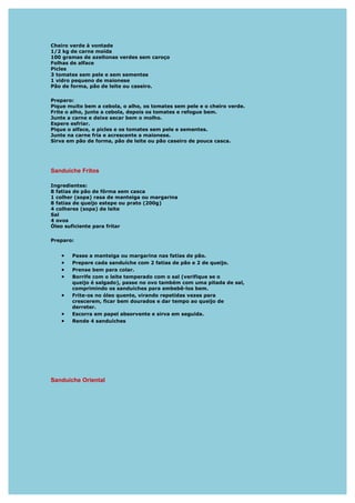 Cheiro verde à vontade
1/2 kg de carne moída
100 gramas de azeitonas verdes sem caroço
Folhas de alface
Picles
3 tomates sem pele e sem sementes
1 vidro pequeno de maionese
Pão de forma, pão de leite ou caseiro.

Preparo:
Pique muito bem a cebola, o alho, os tomates sem pele e o cheiro verde.
Frite o alho, junte a cebola, depois os tomates e refogue bem.
Junte a carne e deixe secar bem o molho.
Espere esfriar.
Pique o alface, o picles e os tomates sem pele e sementes.
Junte na carne fria e acrescente a maionese.
Sirva em pão de forma, pão de leite ou pão caseiro de pouca casca.




Sanduíche Fritos

Ingredientes:
8 fatias de pão de fôrma sem casca
1 colher (sopa) rasa de manteiga ou margarina
8 fatias de queijo estepe ou prato (200g)
4 colheres (sopa) de leite
Sal
4 ovos
Óleo suficiente para fritar

Preparo:


   •   Passe a manteiga ou margarina nas fatias de pão.
   •   Prepare cada sanduíche com 2 fatias de pão e 2 de queijo.
   •   Prense bem para colar.
   •   Borrife com o leite temperado com o sal (verifique se o
       queijo é salgado), passe no ovo também com uma pitada de sal,
       comprimindo os sanduíches para embebê-los bem.
   •   Frite-os no óleo quente, virando repetidas vezes para
       crescerem, ficar bem dourados e dar tempo ao queijo de
       derreter.
   •   Escorra em papel absorvente e sirva em seguida.
   •   Rende 4 sanduíches




Sanduíche Oriental
 