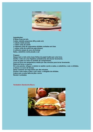 Ingredientes:
8 fatias finas de tofu
4 pães ciabatta pequenos (65 g cada um)
1 cebola média picada
1 colher (chá) de azeite
2 colheres (chá) de cogumelos shiitake cortados em tiras
1 colher (chá) de molho de soja (shoyu)
4 colheres (sopa) de suco de laranja
Salsa, cebolinha verde picada e sal

Preparo:
Seque bem o tofu entre duas folhas de papel toalha por uma hora.
Grelhe o tofu em uma frigideira antiaderente até dourar levemente.
Corte os pães ao meio no sentido do comprimento.
Leve ao forno em temperatura média por dez minutos para torrar levemente.
Retire do forno e reserve.
Em uma panela, refogue a cebola no azeite e junte a salsa, a cebolinha, o sal, o shiitake,
o shoyu e o suco de laranja.
Deixe cozinhar em fogo baixo por dez minutos.
Ponha o tofu sobre o pão e, por cima, o refogado de shiitake.
Cubra com a outra fatia de pão e sirva.
Rende 4 unidades




Verdadeiro Sanduiche Bauru
 