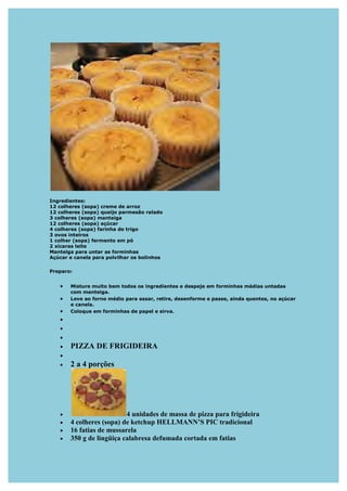 Ingredientes:
12 colheres (sopa) creme de arroz
12 colheres (sopa) queijo parmesão ralado
3 colheres (sopa) manteiga
12 colheres (sopa) açúcar
4 colheres (sopa) farinha de trigo
3 ovos inteiros
1 colher (sopa) fermento em pó
2 xícaras leite
Manteiga para untar as forminhas
Açúcar e canela para polvilhar os bolinhos

Preparo:


   •   Misture muito bem todos os ingredientes e despeje em forminhas médias untadas
       com manteiga.
   •   Leve ao forno médio para assar, retire, desenforme e passe, ainda quentes, no açúcar
       e canela.
   •   Coloque em forminhas de papel e sirva.
   •
   •
   •
   •   PIZZA DE FRIGIDEIRA
   •
   •   2 a 4 porções




   •                      4 unidades de massa de pizza para frigideira
   •   4 colheres (sopa) de ketchup HELLMA ’S PIC tradicional
   •   16 fatias de mussarela
   •   350 g de lingüiça calabresa defumada cortada em fatias
 