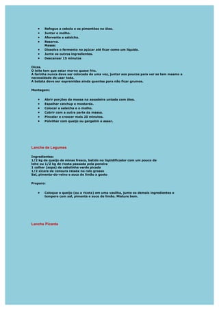 •   Refogue a cebola e os pimentões no óleo.
   •   Juntar o molho.
   •   Afervente a salsicha.
   •   Reserve.
       Massa:
   •   Dissolva o fermento no açúcar até ficar como um líquido.
   •   Junte os outros ingredientes.
   •   Descansar 15 minutos

Dicas.
O leite tem que estar morno quase frio.
A farinha nunca deve ser colocada de uma vez, juntar aos poucos para ver se tem mesmo a
necessidade de usar toda.
A batata deve ser espremidas ainda quentes para não ficar grumos.

Montagem:


   •   Abrir porções da massa na assadeira untada com óleo.
   •   Espalhar catchup e mostarda.
   •   Colocar a salsicha e o molho.
   •   Cobrir com a outra parte da massa.
   •   Pincelar e crescer mais 20 minutos.
   •   Polvilhar com queijo ou gergelim e assar.




Lanche de Legumes

Ingredientes:
1/2 kg de queijo de minas fresco, batido no liqüidificador com um pouco de
leite ou 1/2 kg de ricota passada pela peneira
1 colher (sopa) de cebolinha verde picada
1/2 xícara de cenoura ralada no ralo grosso
Sal, pimenta-do-reino e suco de limão a gosto

Preparo:


   •   Coloque o queijo (ou a ricota) em uma vasilha, junte os demais ingredientes e
       tempere com sal, pimenta e suco de limão. Misture bem.




Lanche Picante
 