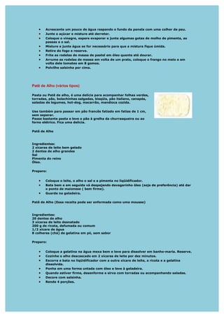 •   Acrescente um pouco de água raspando o fundo da panela com uma colher de pau.
   •   Junte o açúcar e misture até derreter.
   •   Coloque o vinagre, espere evaporar e junte algumas gotas de molho de pimenta, as
       passas e o sal.
   •   Misture e junte água se for necessário para que a mistura fique úmida.
   •   Retire do fogo e reserve.
   •   Frite as rodelas de massa de pastel em óleo quente até dourar.
   •   Arrume as rodelas de massa em volta de um prato, coloque o frango no meio e em
       volta dele tomates em 8 gomos.
   •   Polvilhe salsinha por cima.




Patê de Alho (vários tipos)

Pasta ou Patê de alho, é uma delícia para acompanhar folhas verdes,
torradas, pão, bolachinhas salgadas, bisqüis, pão italiano, canapés,
saladas de legumes, hot-dog, macarrão, mandioca cozida.

Use também para passar em pão francês fatiado em fatias de 1 cm,
sem separar.
Passe bastante pasta e leve o pão á grelha da churrasqueira ou ao
forno elétrico. Fica uma delicia.

Patê de Alho



Ingredientes:
2 xícaras de leite bem gelado
2 dentes de alho grandes
Sal
Pimenta do reino
Óleo.

Preparo:


   •   Coloque o leite, o alho o sal e a pimenta no liqüidificador.
   •   Bata bem e em seguida vá despejando devagarinho óleo (soja de preferência) até dar
       o ponto de maionese ( bem firme).
   •   Guarde na geladeira.

Patê de Alho (Essa receita pode ser enformada como uma mousse)



Ingredientes:
20 dentes de alho
3 xícaras de leite desnatado
200 g de ricota, defumada ou comum
1/2 xícara de água
8 colheres (chá) de gelatina em pó, sem sabor

Preparo:


   •   Coloque a gelatina na água mexa bem e leve para dissolver em banho-maria. Reserve.
   •   Cozinhe o alho descascado em 2 xícaras de leite por dez minutos.
   •   Escorra e bata no liqüidificador com a outra xícara de leite, a ricota e a gelatina
       dissolvida.
   •   Ponha em uma forma untada com óleo e leve à geladeira.
   •   Quando estiver firme, desenforme e sirva com torradas ou acompanhando saladas.
   •   Decore com salsinha.
   •   Rende 4 porções.
 