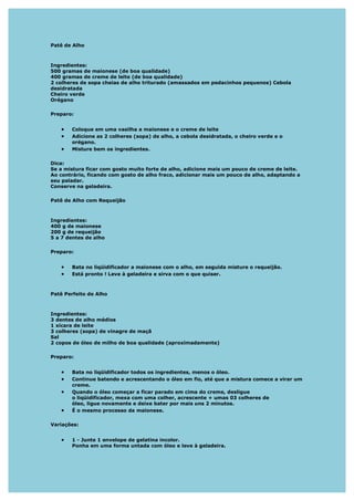 Patê de Alho



Ingredientes:
500 gramas de maionese (de boa qualidade)
400 gramas de creme de leite (de boa qualidade)
2 colheres de sopa cheias de alho triturado (amassados em pedacinhos pequenos) Cebola
desidratada
Cheiro verde
Orégano

Preparo:


   •   Coloque em uma vasilha a maionese e o creme de leite
   •   Adicione as 2 colheres (sopa) de alho, a cebola desidratada, o cheiro verde e o
       orégano.
   •   Misture bem os ingredientes.

Dica:
Se a mistura ficar com gosto muito forte de alho, adicione mais um pouco de creme de leite.
Ao contrário, ficando com gosto de alho fraco, adicionar mais um pouco de alho, adaptando a
seu paladar.
Conserve na geladeira.

Patê de Alho com Requeijão



Ingredientes:
400 g de maionese
200 g de requeijão
5 a 7 dentes de alho

Preparo:


   •   Bata no liqüidificador a maionese com o alho, em seguida misture o requeijão.
   •   Está pronto ! Leve à geladeira e sirva com o que quiser.



Patê Perfeito de Alho



Ingredientes:
3 dentes de alho médios
1 xícara de leite
3 colheres (sopa) de vinagre de maçã
Sal
2 copos de óleo de milho de boa qualidade (aproximadamente)

Preparo:


   •   Bata no liqüidificador todos os ingredientes, menos o óleo.
   •   Continue batendo e acrescentando o óleo em fio, até que a mistura comece a virar um
       creme.
   •   Quando o óleo começar a ficar parado em cima do creme, desligue
       o liqüidificador, mexa com uma colher, acrescente + umas 03 colheres de
       óleo, ligue novamente e deixe bater por mais uns 2 minutos.
   •   É o mesmo processo da maionese.

Variações:


   •   1 - Junte 1 envelope de gelatina incolor.
       Ponha em uma forma untada com óleo e leve à geladeira.
 