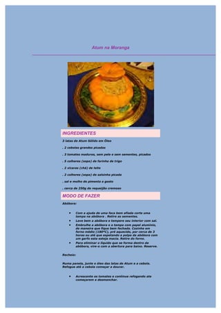 Atum na Moranga




INGREDIENTES
3 latas de Atum Sólido em Óleo

. 2 cebolas grandes picadas

. 3 tomates maduros, sem pele e sem sementes, picados

. 5 colheres (sopa) de farinha de trigo

. 2 xícaras (chá) de leite

. 2 colheres (sopa) de salsinha picada

. sal e molho de pimenta a gosto

. cerca de 250g de requeijão cremoso

MODO DE FAZER
Abóbora:


    •    Com a ajuda de uma faca bem afiada corte uma
         tampa na abóbora . Retire as sementes.
    •    Lave bem a abóbora e tempere seu interior com sal.
    •    Embrulhe a abóbora e a tampa com papel alumínio,
         de maneira que fique bem fechada. Cozinhe em
         forno médio (180ºC), pré aquecido, por cerca de 3
         horas ou até que espetando a polpa da abóbora com
         um garfo esta esteja macia. Retire do forno.
    •    Para eliminar o líquido que se forma dentro da
         abóbora, vire-a com a abertura para baixo. Reserve.


Recheio:


Numa panela, junte o óleo das latas de Atum e a cebola.
Refogue até a cebola começar a dourar.


    •    Acrescente os tomates e continue refogando ate
         começarem a desmanchar.
 