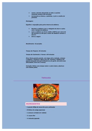 •   Junte a farinha dissolvida no leite e cozinhe
        mexendo sempre até encorpar.
    •   Acrescente os Atuns, a salsinha, o sal e o molho de
        pimenta.


Montagem:


Espalhe o requeijão pela parte interna da abóbora.


    •   Recheie a abóbora com o refogado de atum e cubra
        com a tampa da abóbora.
    •   Leve a abóbora ao forno médio (180ºC) por cerca de
        20 minutos ou até que a casca da abóbora comece a
        dourar.
    •   Sirva a seguir.




Rendimento: 10 porções




Tempo de Preparo: 25 minutos


Tempo de Cozimento: 3 horas e 30 minutos


Dica: Numa panela grande, com água até a metade, coloque
a abóbora. Tempere a água com sal. Cozinhe a abóbora em
panela tampada até que enfiando-se um garfo, ele entre sem
dificuldade (cerca de 2 horas).


Variação: Retire uma tampa maior e cubra toda a abertura
com batata palha.




                          Yakissoba




INGREDIENTES
- 1 pacote 500g de macarrão para yakissoba

- 8 folhas de acelga japonesa

- 1 cenoura cortada em rodelas

- ½ couve flor

- ½ brócolis japonês
 