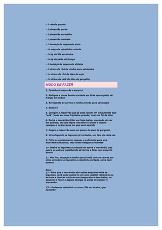 - 1 cebola grande

- 1 pimentão verde

- 1 pimentão vermelho

- 1 pimentão amarelo

- 1 bandeja de cogumelo paris

- ½ maço de cebolinha cortada

- ½ kg de filé ou alcatra

- ½ kg de peito de frango

- 1 bandeja de cogumelo shitake

- 1 xícara de chá de molho para yakissoba

- ½ xícara de chá de óleo de soja

- ½ xícara de café de óleo de gergelim

MODO DE FAZER
1. Cozinhe o macarrão e escorra

2. Refogue a carne bovina cortada em tiras com o peito de
frango em cubos

3. Acrescente às carnes o molho pronto para yakissoba

4. Reserve

5. Coloque o macarrão que já está cozido em uma panela tipo
'wok' (pode ser uma frigideira grande) com um fio de óleo

6. Deixe o macarrão fritar em fogo baixo, mexendo de vez
em quando, até que fique crocante e corado e depois
coloque-o na travessa em que será servido

7. Regue o macarrão com um pouco de óleo de gergelim

8. Vá refogando os legumes já cortados, um tipo de cada vez

9. Frite-os rapidamente, apenas o suficiente para que
murchem um pouco, mas ainda estejam crocantes

10. Retire os legumes e coloque-os sobre o macarrão, uns
sobre os outros, espalhando de forma a ficar com aspecto
bonito

11. Por fim, despeje o molho que já está com as carnes por
cima de tudo e acrescente a cebolinha cortada, sirva bem
quente


Dica:
12 - Para que o macarrão não esfrie enquanto frita os
legumes, você pode colocá-lo em uma vasilha refratária ou
de inox e colocar no forno em temperatura bem baixa, ou
aquecer o forno e depois desligá-lo antes de colocar o
macarrão

13 – Podemos substituir a carne (filé ou alcatra) por
camarão
 