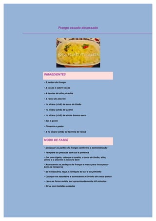 Frango assado desossado




INGREDIENTES

- 2 peitos de frango

- 3 coxas e sobre-coxas

- 4 dentes de alho picados

- 1 ramo de alecrim

- ¼ xícara (chá) de suco de limão

- ½ xícara (chá) de azeite

- ¼ xícara (chá) de vinho branco seco

- Sal a gosto

- Pimenta a gosto

- 1 ½ xícara (chá) de farinha de rosca



MODO DE FAZER

- Desossar as partes do frango conforme a demonstração

- Tempere os pedaços com sal e pimenta

- Em uma tigela, coloque o azeite, o suco de limão, alho,
vinho e o alecrim e misture bem

- Acrescente os pedaços de frango e mexa para incorporar
bem os temperos

- Se necessário, faça a correção do sal e da pimenta

- Coloque na assadeira e acrescente a farinha de rosca panco

- Leve ao forno médio por aproximadamente 40 minutos

- Sirva com batatas assadas
 