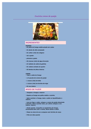 Coxinha creme de queijo




INGREDIENTES
FRANGO:
- 01 peito de frango médio picado em cubos

- 01 dente de alho amassado

- 01 colher (chá) de orégano

- sal a gosto

- pimenta a gosto

- 03 xícaras (chá) de água fervente

- 01 tablete de caldo de galinha

- 01 cebola cortada em quatro

- 02 dentes de alhos inteiros


CREME:
- Todo o caldo do frango

- 1/2 pacote de creme de queijo

- 1 xícara (chá) de leite

- 1 xícara (chá) de farinha de trigo

- 01 ovo inteiro

MODO DE FAZER
- Tempere o frango e reserve

- Espete os frango em palito médio e cozinhe

- Após cozinhar o frango, bata o caldo no liquidificador e
reserve

- Leve ao fogo o caldo, coloque o creme de queijo dissolvido
a farinha, deixe cozinhar bem, por ultimo coloque o ovo
inteiro, reserve

- Ainda quente, mergulhe os espetinhos de frango,
envolvendo bem com o creme, deixe esfriar e secar

- Passe na clara de ovo e empane com farinha de rosca

- Frite em óleo quente
 