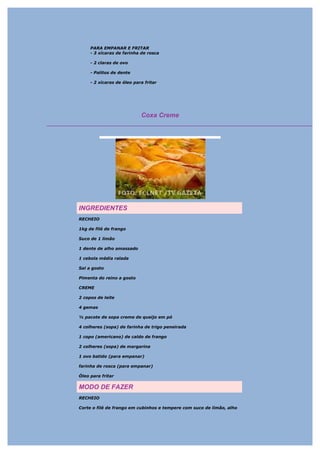 PARA EMPANAR E FRITAR
     - 3 xícaras de farinha de rosca

     - 2 claras de ovo

     - Palitos de dente

     - 2 xícaras de óleo para fritar




                            Coxa Creme




INGREDIENTES
RECHEIO

1kg de filé de frango

Suco de 1 limão

1 dente de alho amassado

1 cebola média ralada

Sal a gosto

Pimenta do reino a gosto

CREME

2 copos de leite

4 gemas

½ pacote de sopa creme de queijo em pó

4 colheres (sopa) de farinha de trigo peneirada

1 copo (americano) de caldo de frango

2 colheres (sopa) de margarina

1 ovo batido (para empanar)

farinha de rosca (para empanar)

Óleo para fritar

MODO DE FAZER
RECHEIO

Corte o filé de frango em cubinhos e tempere com suco de limão, alho
 